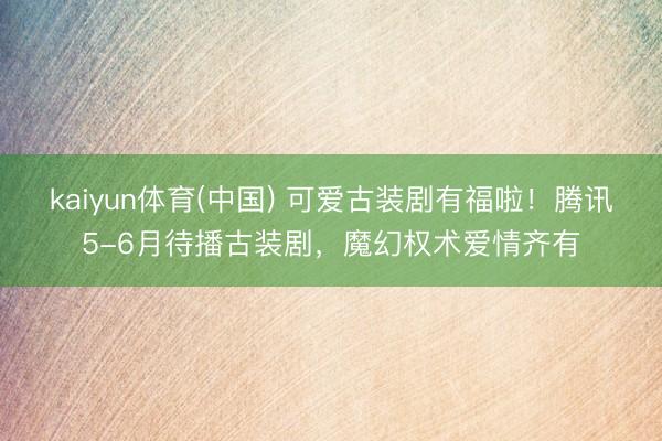 kaiyun体育(中国) 可爱古装剧有福啦！腾讯5-6月待播古装剧，魔幻权术爱情齐有