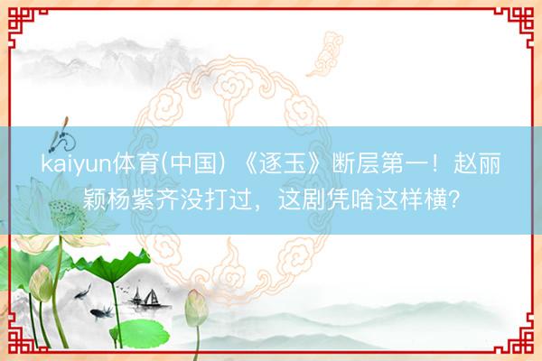 kaiyun体育(中国) 《逐玉》断层第一！赵丽颖杨紫齐没打过，这剧凭啥这样横？