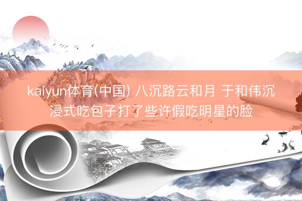 kaiyun体育(中国) 八沉路云和月 于和伟沉浸式吃包子打了些许假吃明星的脸