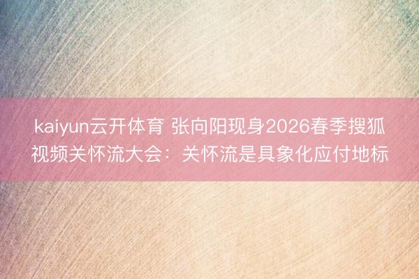 kaiyun云开体育 张向阳现身2026春季搜狐视频关怀流大会：关怀流是具象化应付地标