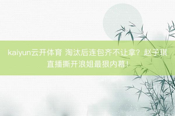 kaiyun云开体育 淘汰后连包齐不让拿?赵子琪直播撕开浪姐最狠内幕!
