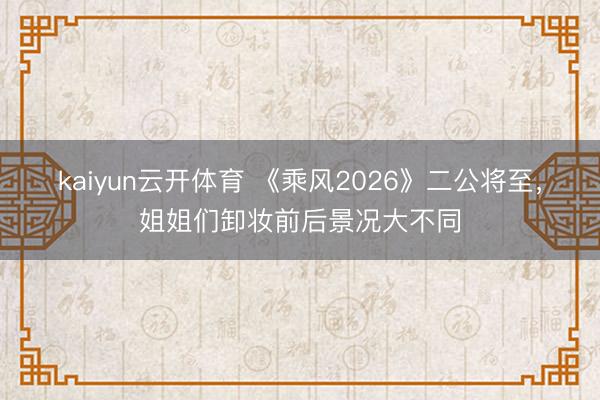 kaiyun云开体育 《乘风2026》二公将至，姐姐们卸妆前后景况大不同