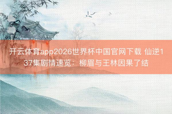 开云体育app2026世界杯中国官网下载 仙逆137集剧情速览：柳眉与王林因果了结