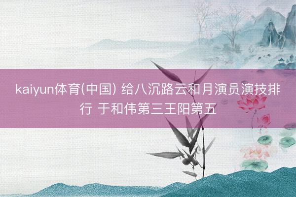 kaiyun体育(中国) 给八沉路云和月演员演技排行 于和伟第三王阳第五