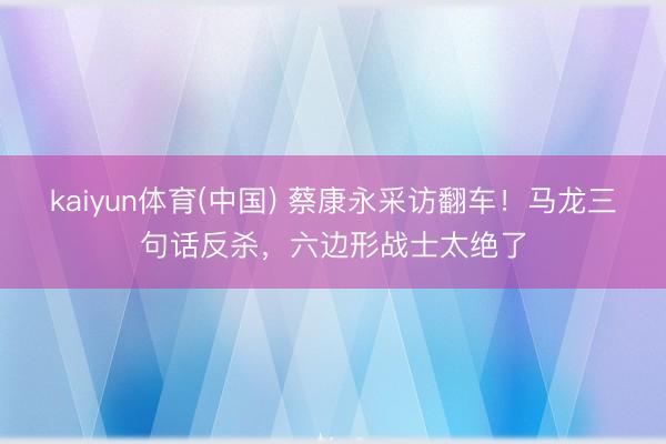 kaiyun体育(中国) 蔡康永采访翻车!马龙三句话反杀,六边形战士太绝了