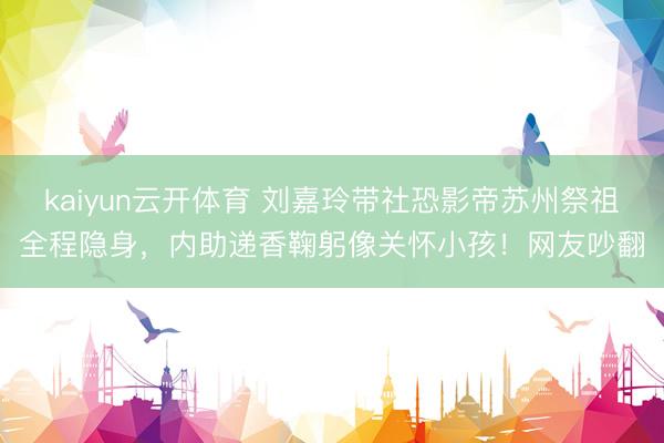 kaiyun云开体育 刘嘉玲带社恐影帝苏州祭祖全程隐身，内助递香鞠躬像关怀小孩！网友吵翻