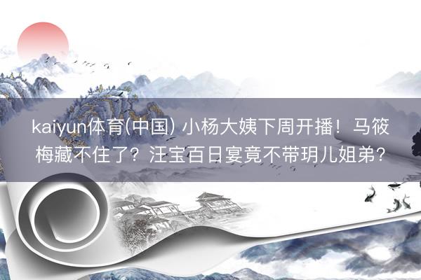 kaiyun体育(中国) 小杨大姨下周开播！马筱梅藏不住了？汪宝百日宴竟不带玥儿姐弟？
