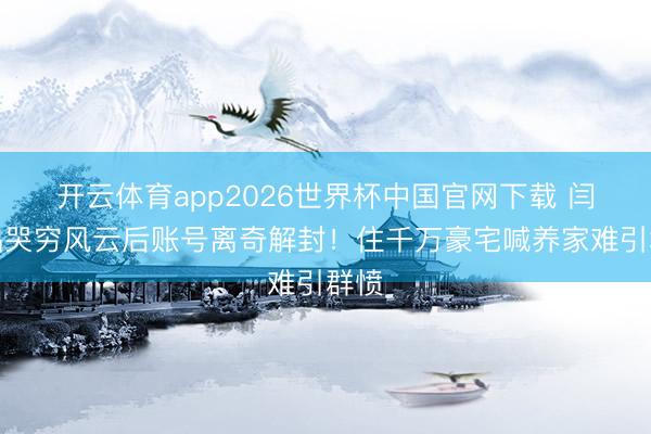 开云体育app2026世界杯中国官网下载 闫学晶哭穷风云后账号离奇解封！住千万豪宅喊养家难引群愤