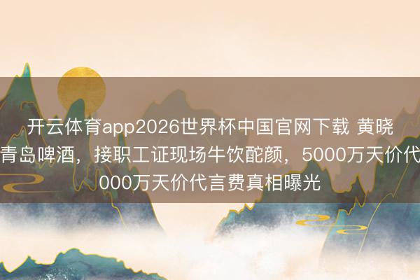 开云体育app2026世界杯中国官网下载 黄晓明穿婚纱代言青岛啤酒，接职工证现场牛饮酡颜，5000万天价代言费真相曝光