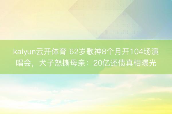 kaiyun云开体育 62岁歌神8个月开104场演唱会，犬子怒撕母亲：20亿还债真相曝光