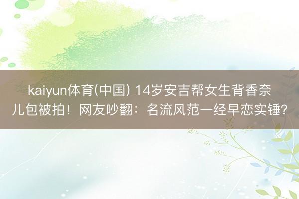 kaiyun体育(中国) 14岁安吉帮女生背香奈儿包被拍！网友吵翻：名流风范一经早恋实锤？