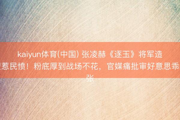 kaiyun体育(中国) 张凌赫《逐玉》将军造型惹民愤！粉底厚到战场不花，官媒痛批审好意思乖张