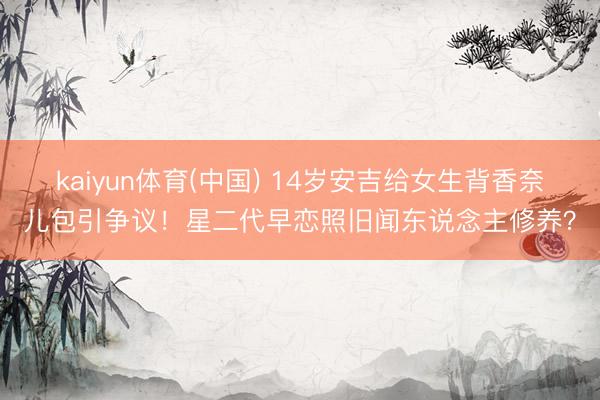 kaiyun体育(中国) 14岁安吉给女生背香奈儿包引争议！星二代早恋照旧闻东说念主修养？