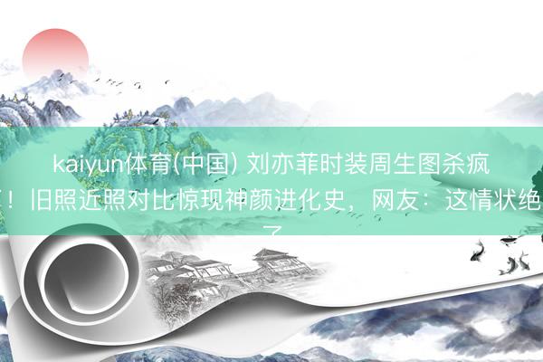 kaiyun体育(中国) 刘亦菲时装周生图杀疯了！旧照近照对比惊现神颜进化史，网友：这情状绝了
