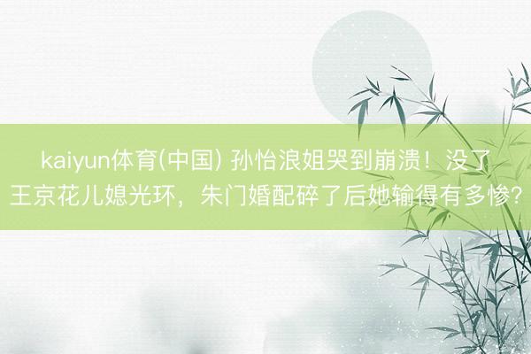 kaiyun体育(中国) 孙怡浪姐哭到崩溃！没了王京花儿媳光环，朱门婚配碎了后她输得有多惨？
