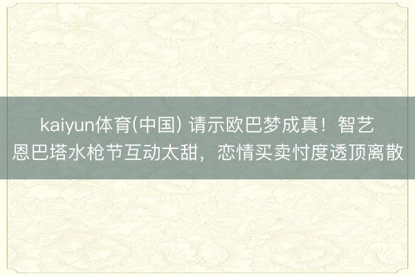 kaiyun体育(中国) 请示欧巴梦成真！智艺恩巴塔水枪节互动太甜，恋情买卖忖度透顶离散