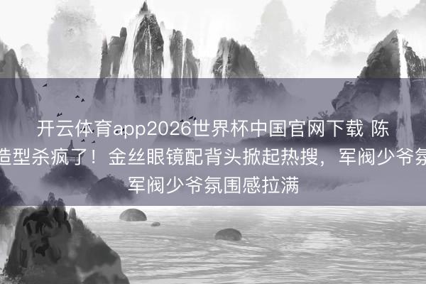 开云体育app2026世界杯中国官网下载 陈星旭民国造型杀疯了!金丝眼镜配背头掀起热搜,军阀少爷氛围感拉满