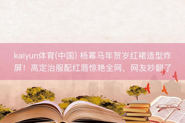 kaiyun体育(中国) 杨幂马年贺岁红裙造型炸屏!高定治服配红唇惊艳全网,网友吵翻了