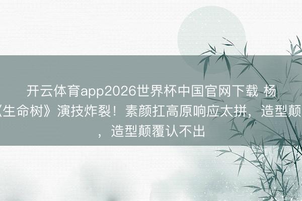 开云体育app2026世界杯中国官网下载 杨紫胡歌《生命树》演技炸裂！素颜扛高原响应太拼，造型颠覆认不出