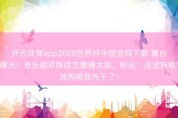开云体育app2026世界杯中国官网下载 舞台搭档秘恋曝光！音乐剧双姝综艺撒糖太甜，粉丝：这波狗粮我先干了！