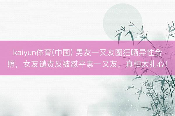 kaiyun体育(中国) 男友一又友圈狂晒异性合照，女友谴责反被怼平素一又友，真相太扎心！