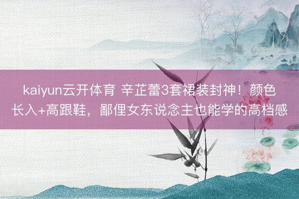 kaiyun云开体育 辛芷蕾3套裙装封神！颜色长入+高跟鞋，鄙俚女东说念主也能学的高档感