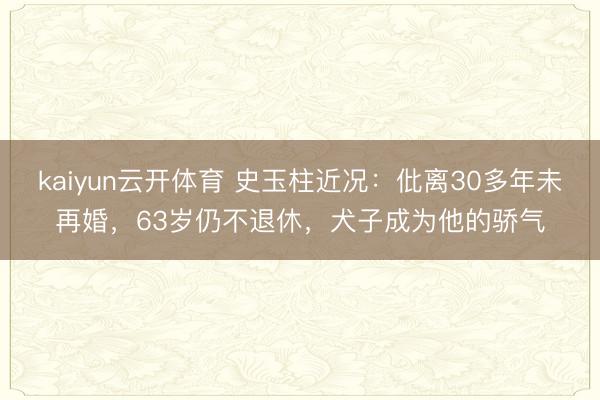 kaiyun云开体育 史玉柱近况：仳离30多年未再婚，63岁仍不退休，犬子成为他的骄气