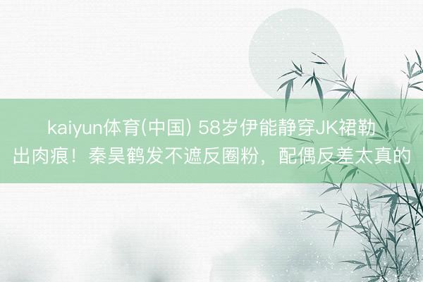 kaiyun体育(中国) 58岁伊能静穿JK裙勒出肉痕！秦昊鹤发不遮反圈粉，配偶反差太真的