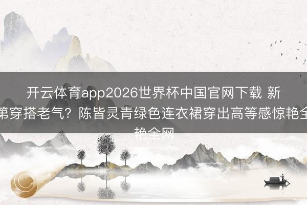 开云体育app2026世界杯中国官网下载 新及第穿搭老气？陈皆灵青绿色连衣裙穿出高等感惊艳全网