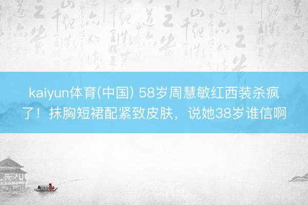 kaiyun体育(中国) 58岁周慧敏红西装杀疯了！抹胸短裙配紧致皮肤，说她38岁谁信啊