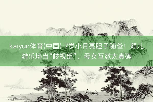 kaiyun体育(中国) 7岁小月亮胆子随爸！颖儿游乐场当“歧视组”，母女互怼太真确