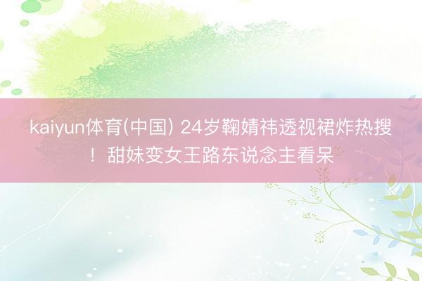 kaiyun体育(中国) 24岁鞠婧祎透视裙炸热搜！甜妹变女王路东说念主看呆