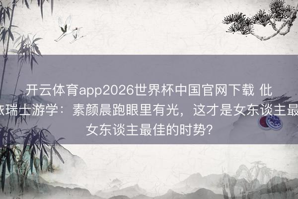 开云体育app2026世界杯中国官网下载 仳离后黄圣依瑞士游学：素颜晨跑眼里有光，这才是女东谈主最佳的时势？