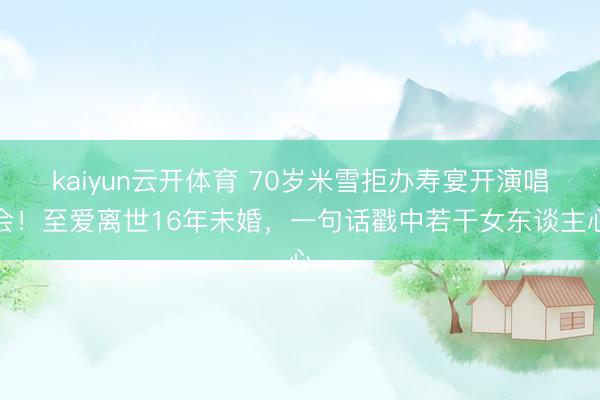 kaiyun云开体育 70岁米雪拒办寿宴开演唱会！至爱离世16年未婚，一句话戳中若干女东谈主心