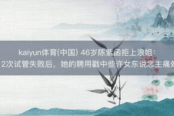 kaiyun体育(中国) 46岁陈紫函拒上浪姐：12次试管失败后，她的聘用戳中些许女东说念主痛处