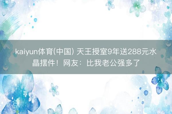 kaiyun体育(中国) 天王授室9年送288元水晶摆件！网友：比我老公强多了