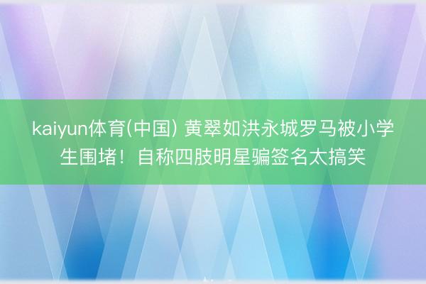 kaiyun体育(中国) 黄翠如洪永城罗马被小学生围堵！自称四肢明星骗签名太搞笑