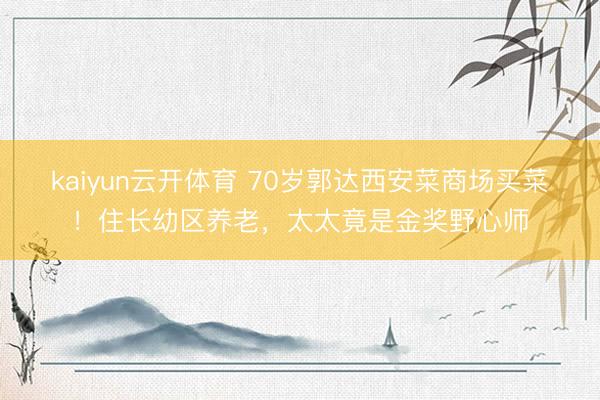 kaiyun云开体育 70岁郭达西安菜商场买菜！住长幼区养老，太太竟是金奖野心师