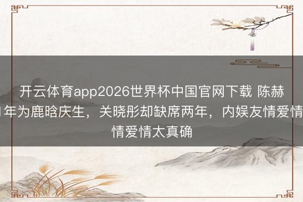 开云体育app2026世界杯中国官网下载 陈赫聚合11年为鹿晗庆生，关晓彤却缺席两年，内娱友情爱情太真确