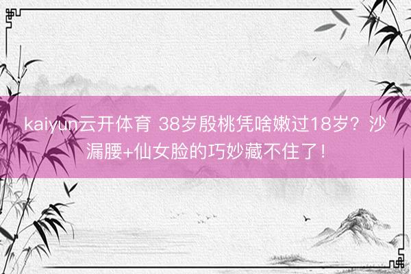 kaiyun云开体育 38岁殷桃凭啥嫩过18岁？沙漏腰+仙女脸的巧妙藏不住了！