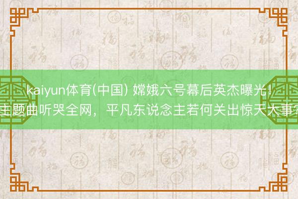 kaiyun体育(中国) 嫦娥六号幕后英杰曝光！主题曲听哭全网，平凡东说念主若何关出惊天大事？
