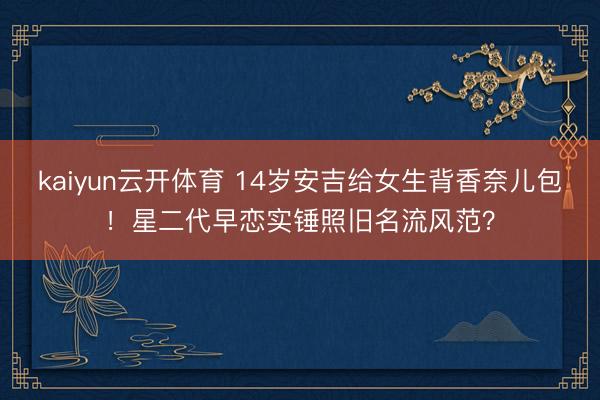 kaiyun云开体育 14岁安吉给女生背香奈儿包！星二代早恋实锤照旧名流风范？