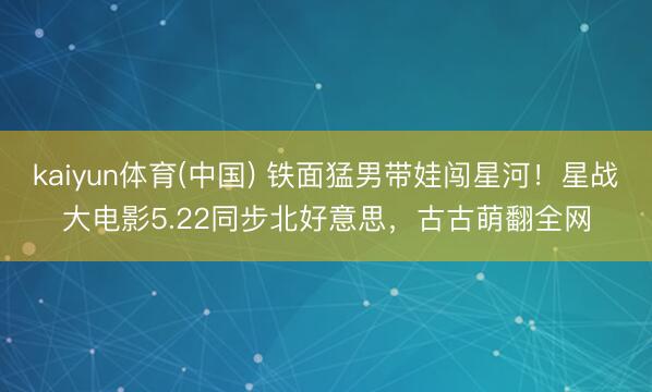kaiyun体育(中国) 铁面猛男带娃闯星河！星战大电影5.22同步北好意思，古古萌翻全网