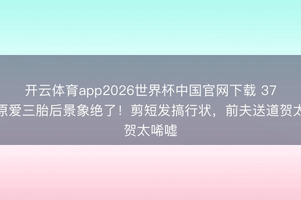 开云体育app2026世界杯中国官网下载 37岁福原爱三胎后景象绝了！剪短发搞行状，前夫送道贺太唏嘘