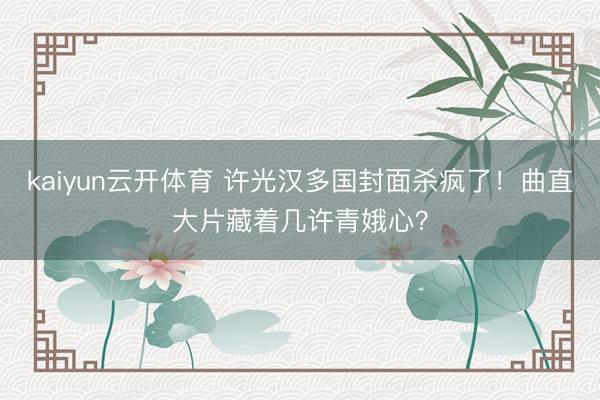 kaiyun云开体育 许光汉多国封面杀疯了!曲直大片藏着几许青娥心?