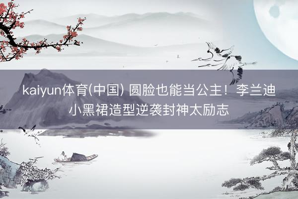 kaiyun体育(中国) 圆脸也能当公主！李兰迪小黑裙造型逆袭封神太励志
