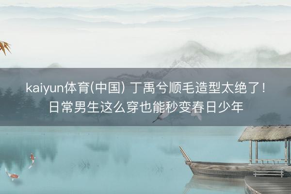 kaiyun体育(中国) 丁禹兮顺毛造型太绝了!日常男生这么穿也能秒变春日少年