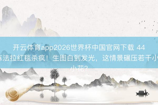 开云体育app2026世界杯中国官网下载 44岁陈法拉红毯杀疯！生图白到发光，这情景碾压若干小花？