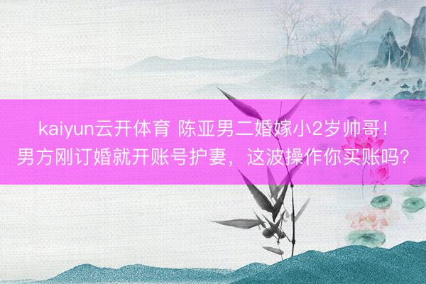 kaiyun云开体育 陈亚男二婚嫁小2岁帅哥！男方刚订婚就开账号护妻，这波操作你买账吗？