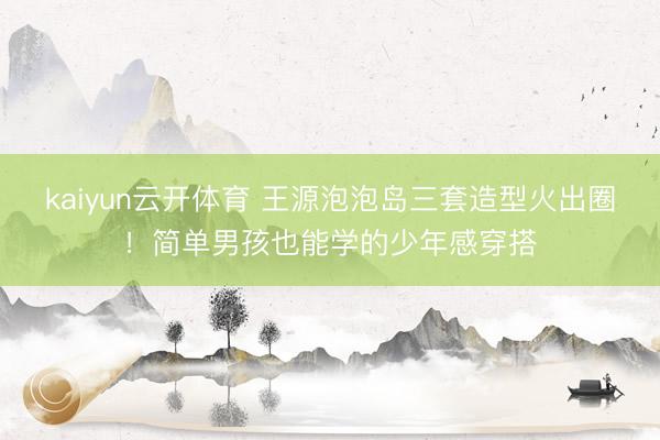 kaiyun云开体育 王源泡泡岛三套造型火出圈！简单男孩也能学的少年感穿搭